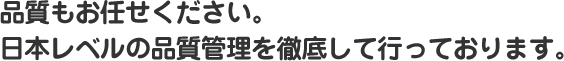 品質もお任せください。日本レベルの品質管理を徹底して行っております。